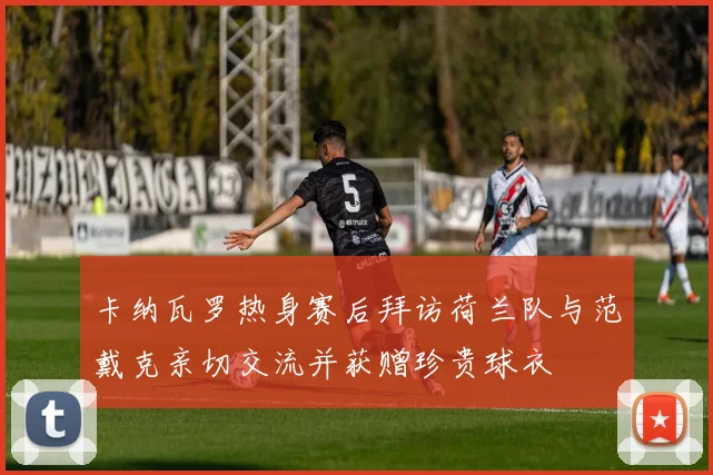 卡纳瓦罗热身赛后拜访荷兰队与范戴克亲切交流并获赠珍贵球衣