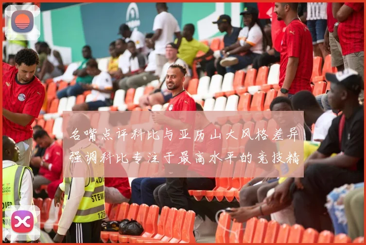 名嘴点评科比与亚历山大风格差异强调科比专注于最高水平的竞技精神
