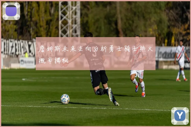 詹姆斯未来去向分析勇士骑士热火概率揭秘