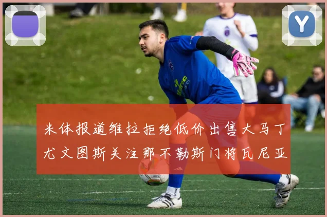 米体报道维拉拒绝低价出售大马丁尤文图斯关注那不勒斯门将瓦尼亚