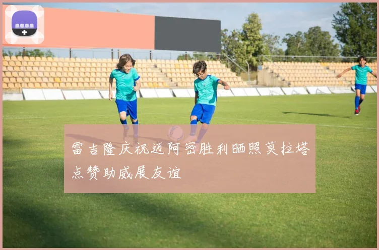 雷吉隆庆祝迈阿密胜利晒照莫拉塔点赞助威展友谊