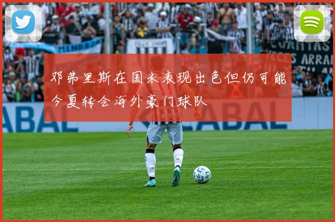 邓弗里斯在国米表现出色但仍可能今夏转会海外豪门球队
