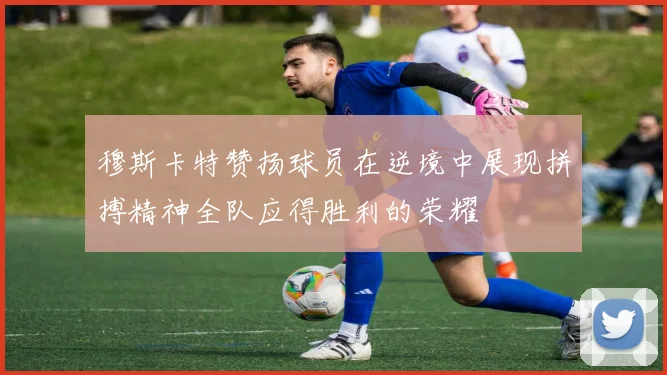 穆斯卡特赞扬球员在逆境中展现拼搏精神全队应得胜利的荣耀