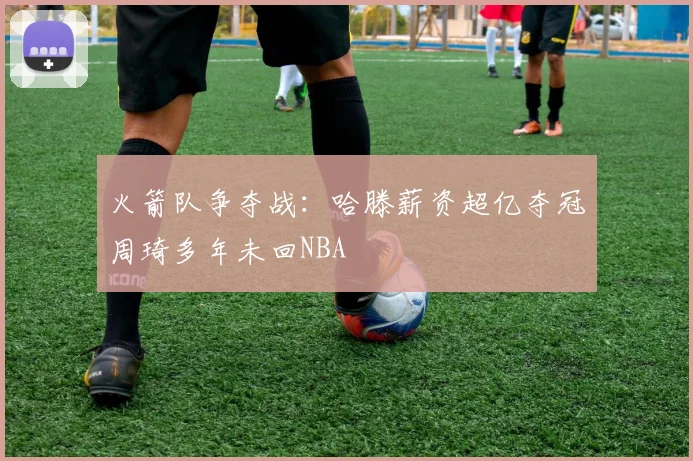 火箭队争夺战：哈滕薪资超亿夺冠周琦多年未回NBA