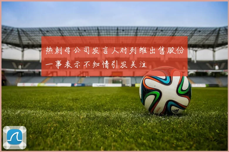 热刺母公司发言人对列维出售股份一事表示不知情引发关注
