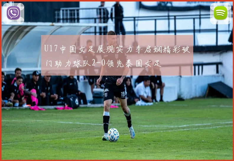U17中国女足展现实力李启娴精彩破门助力球队2-0领先泰国女足