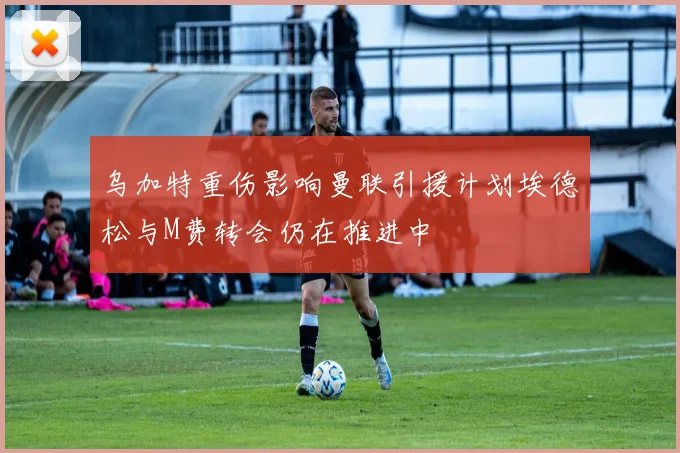 乌加特重伤影响曼联引援计划埃德松与M费转会仍在推进中