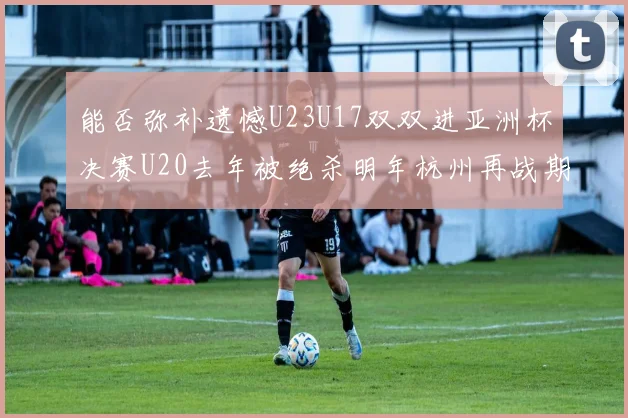 能否弥补遗憾U23U17双双进亚洲杯决赛U20去年被绝杀明年杭州再战期待辉煌