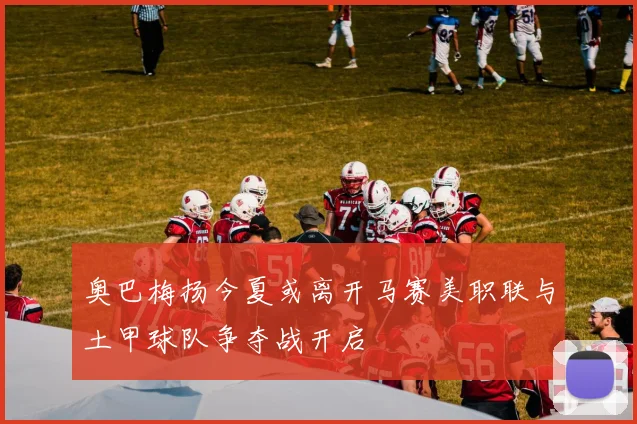 奥巴梅扬今夏或离开马赛美职联与土甲球队争夺战开启