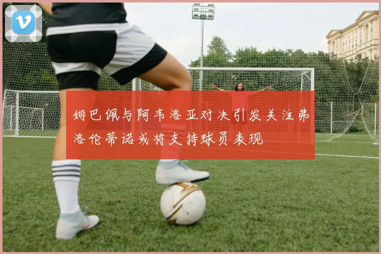 姆巴佩与阿韦洛亚对决引发关注弗洛伦蒂诺或将支持球员表现