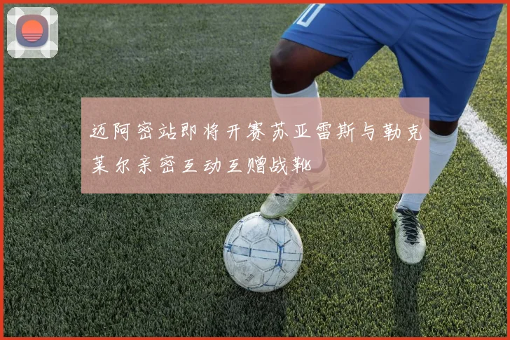 迈阿密站即将开赛苏亚雷斯与勒克莱尔亲密互动互赠战靴
