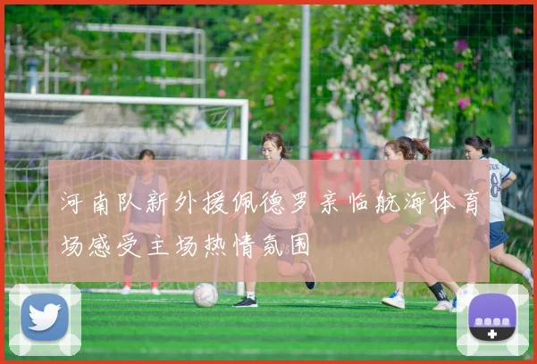 河南队新外援佩德罗亲临航海体育场感受主场热情氛围