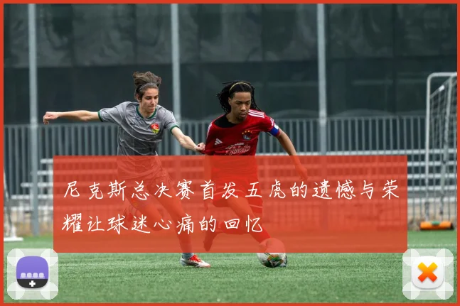 尼克斯总决赛首发五虎的遗憾与荣耀让球迷心痛的回忆