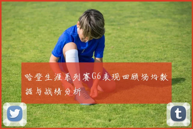 哈登生涯系列赛G6表现回顾场均数据与战绩分析