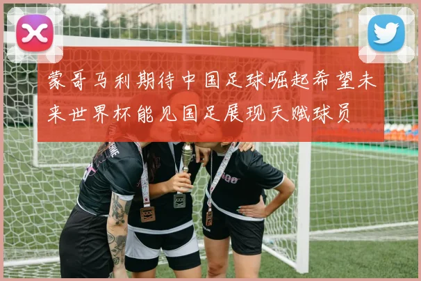 蒙哥马利期待中国足球崛起希望未来世界杯能见国足展现天赋球员