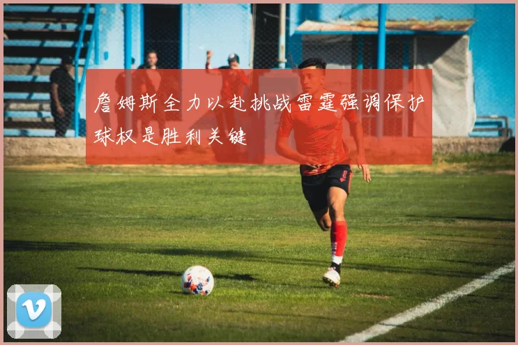 詹姆斯全力以赴挑战雷霆强调保护球权是胜利关键