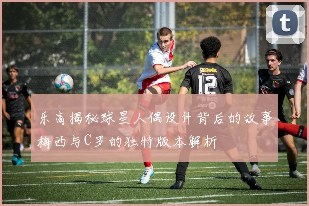 乐高揭秘球星人偶设计背后的故事梅西与C罗的独特版本解析