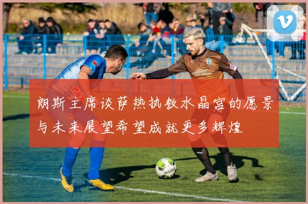 朗斯主席谈萨热执教水晶宫的愿景与未来展望希望成就更多辉煌