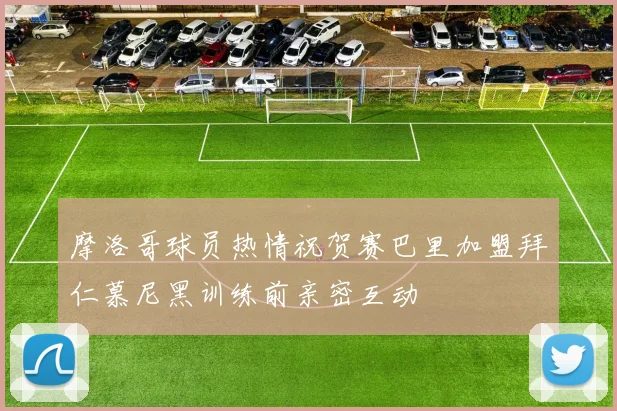 摩洛哥球员热情祝贺赛巴里加盟拜仁慕尼黑训练前亲密互动